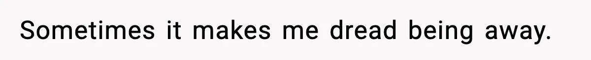 Sometimes it makes me dread being away.