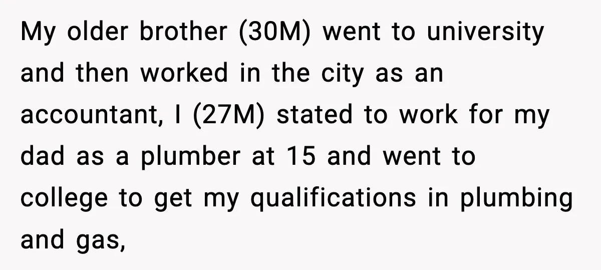 My older brother (30M) went to university and then worked in the city as an accountant, I (27M) stated to work for my dad as a plumber at 15 and...