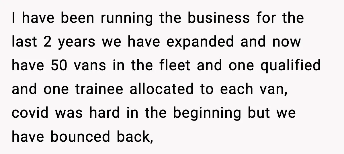 I have been running the business for the last 2 years we have expanded and now have 50 vans in the fleet and one qualified and one trainee allocated to...