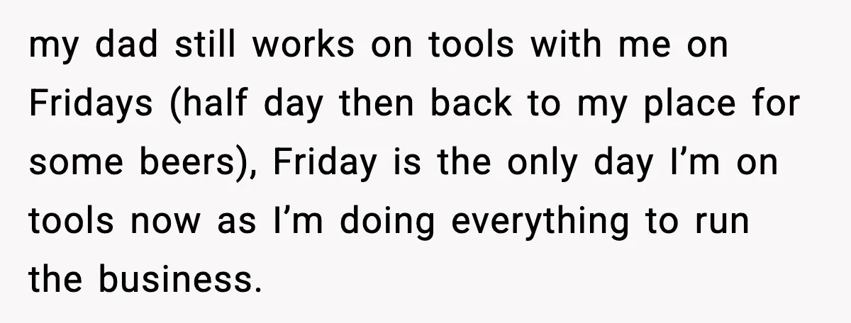 my dad still works on tools with me on Fridays (half day then back to my place for some beers), Friday is the only day I’m on tools now as...