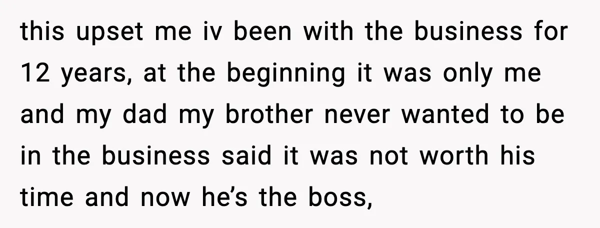this upset me iv been with the business for 12 years, at the beginning it was only me and my dad my brother never wanted to be in the business...