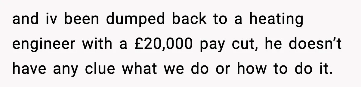 and iv been dumped back to a heating engineer with a £20,000 pay cut, he doesn’t have any clue what we do or how to do it.