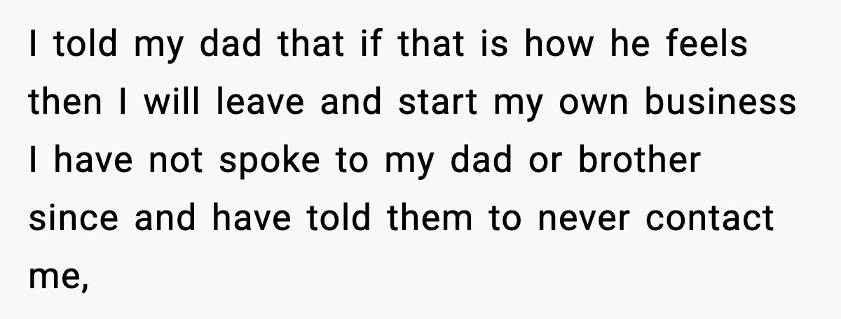 I told my dad that if that is how he feels then I will leave and start my own business I have not spoke to my dad or brother since...