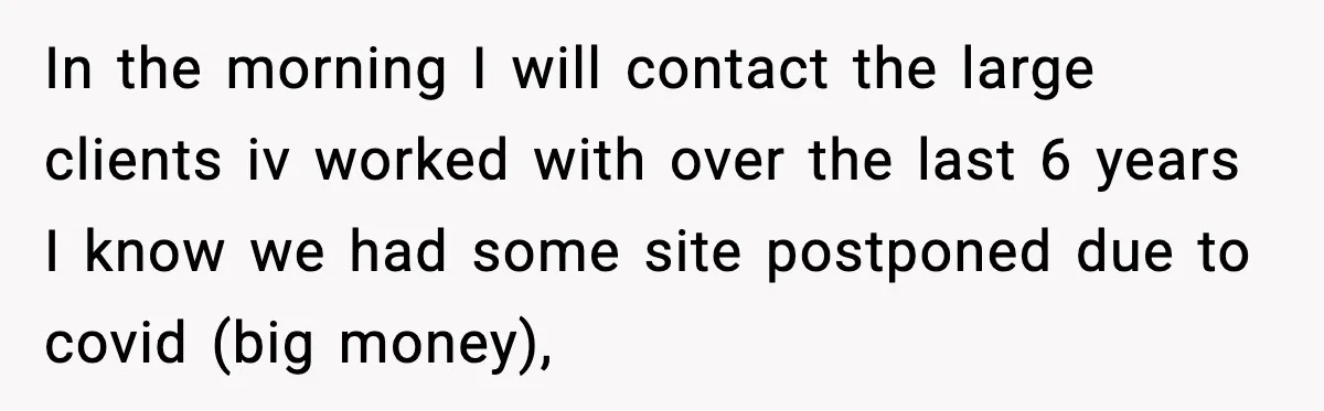 In the morning I will contact the large clients iv worked with over the last 6 years I know we had some site postponed due to covid (big money),
