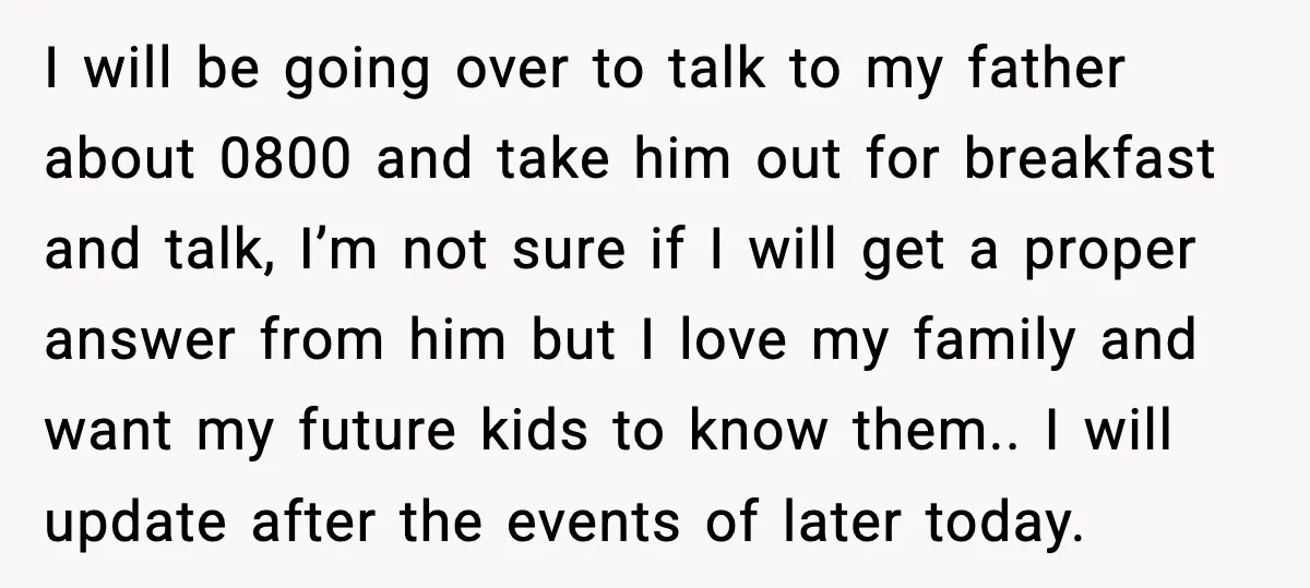 I will be going over to talk to my father about 0800 and take him out for breakfast and talk, I’m not sure if I will get a proper answer...