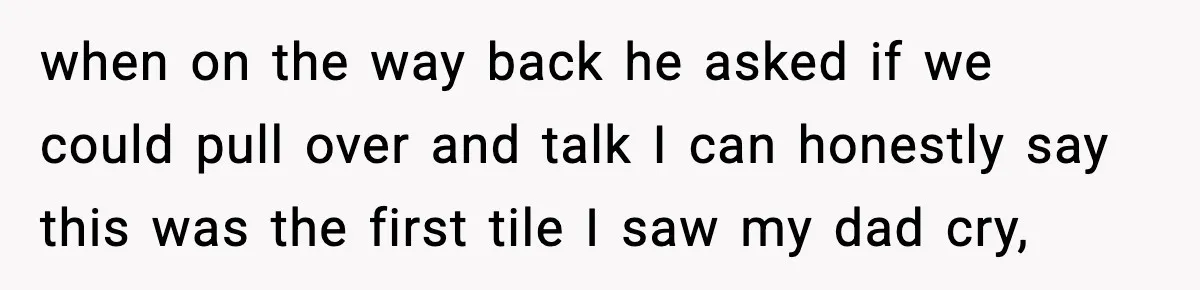 when on the way back he asked if we could pull over and talk I can honestly say this was the first tile I saw my dad cry,