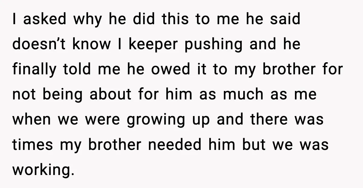 I asked why he did this to me he said doesn’t know I keeper pushing and he finally told me he owed it to my brother for not being about...