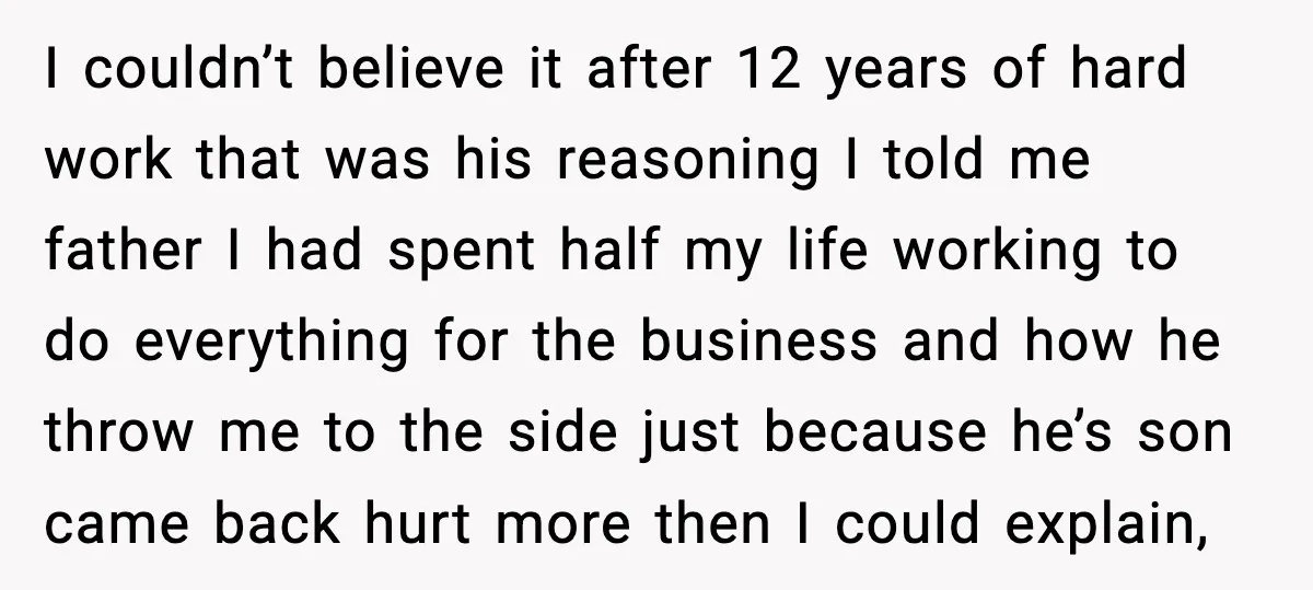 I couldn’t believe it after 12 years of hard work that was his reasoning I told me father I had spent half my life working to do everything for the...