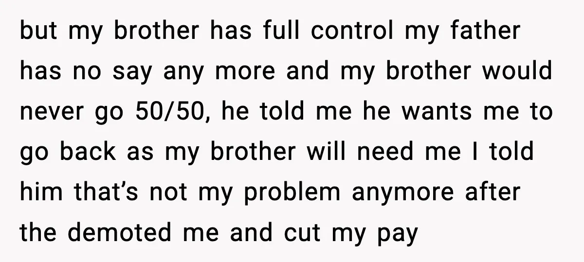 but my brother has full control my father has no say any more and my brother would never go 50/50, he told me he wants me to go back as...
