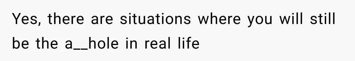 Yes, there are situations where you will still be the a__hole in real life
