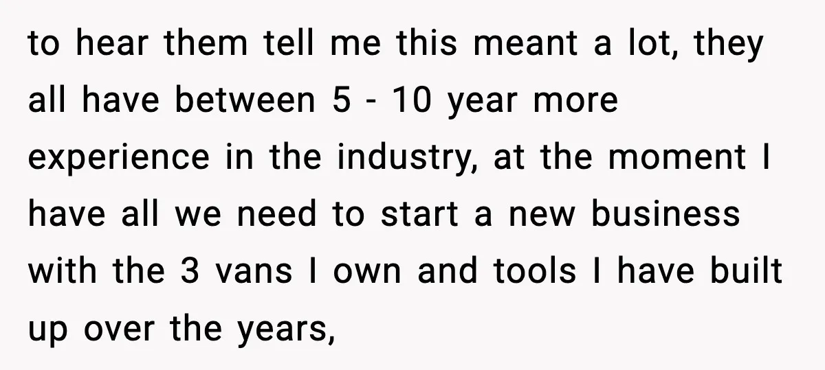 to hear them tell me this meant a lot, they all have between 5 - 10 year more experience in the industry, at the moment I have all we need...