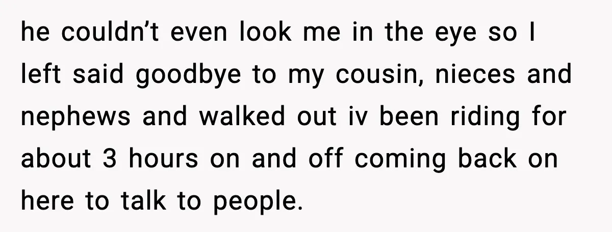 he couldn’t even look me in the eye so I left said goodbye to my cousin, nieces and nephews and walked out iv been riding for about 3 hours on...
