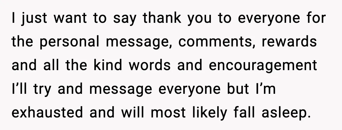 I just want to say thank you to everyone for the personal message, comments, rewards and all the kind words and encouragement I’ll try and message everyone but I’m exhausted...