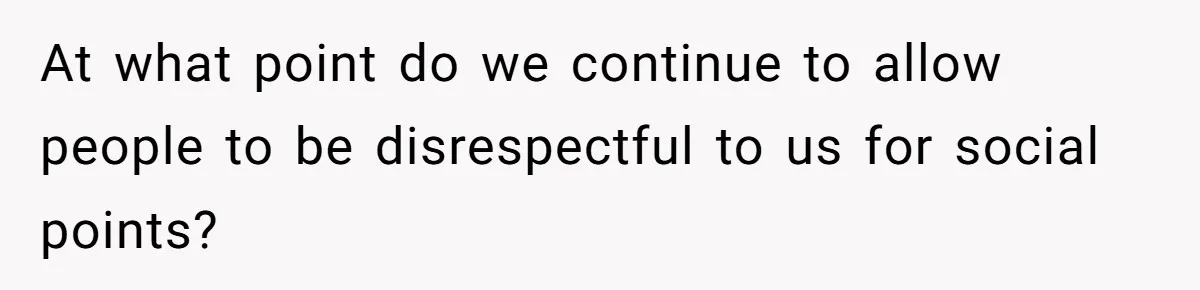 At what point do we continue to allow people to be disrespectful to us for social points?