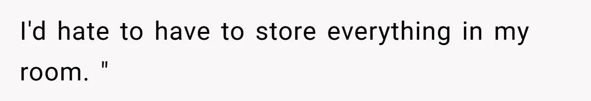 I'd hate to have to store everything in my room. "