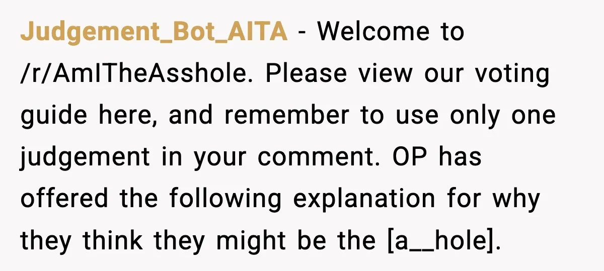 Judgement_Bot_AITA - Welcome to /r/AmITheAsshole. Please view our voting guide here, and remember to use only one judgement in your comment. OP has offered the following explanation for why they...