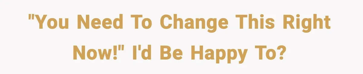 "You need to change this right now!" I'd be happy to?
