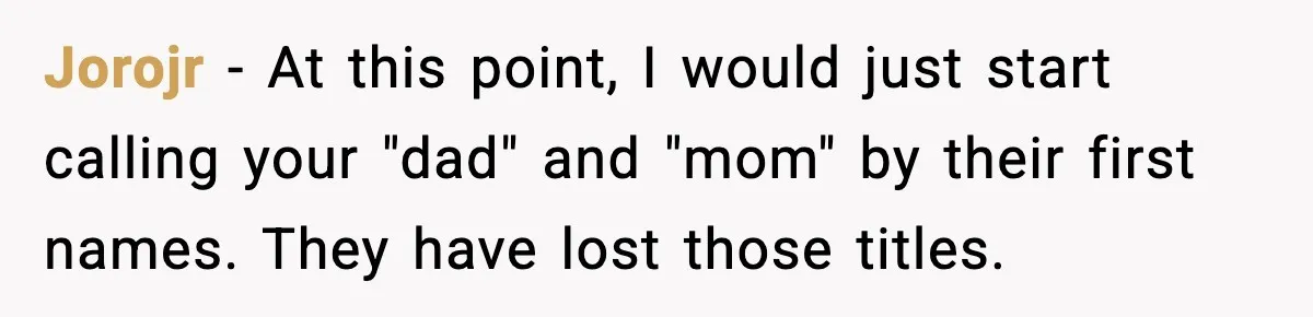Jorojr - At this point, I would just start calling your "dad" and "mom" by their first names. They have lost those titles.