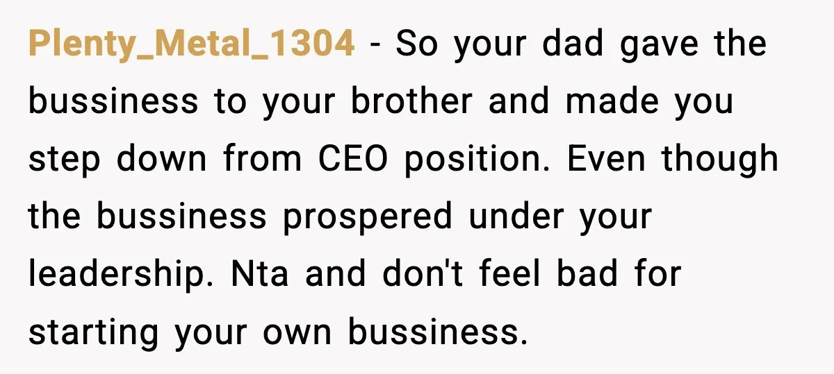 Plenty_Metal_1304 - So your dad gave the bussiness to your brother and made you step down from CEO position. Even though the bussiness prospered under your leadership. Nta and don't...