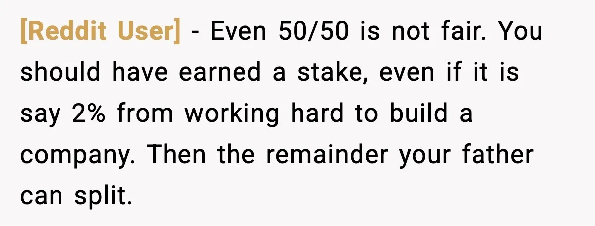 [Reddit User] - Even 50/50 is not fair. You should have earned a stake, even if it is say 2% from working hard to build a company. Then the remainder...