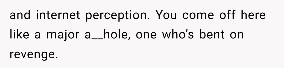 and internet perception. You come off here like a major a__hole, one who’s bent on revenge.