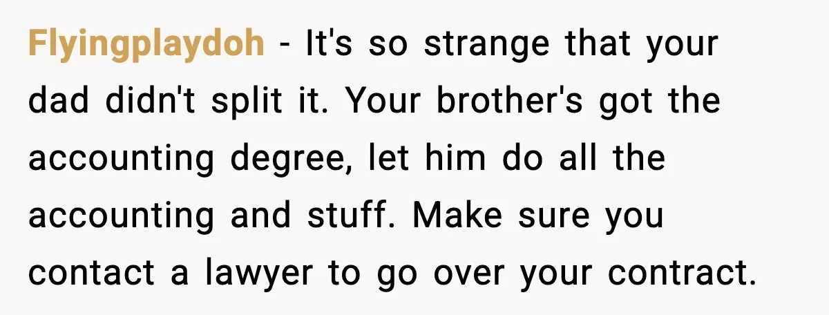 Flyingplaydoh - It's so strange that your dad didn't split it. Your brother's got the accounting degree, let him do all the accounting and stuff. Make sure you contact a...