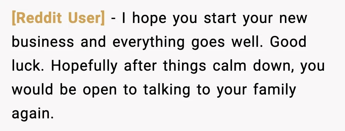 [Reddit User] - I hope you start your new business and everything goes well. Good luck. Hopefully after things calm down, you would be open to talking to your family...