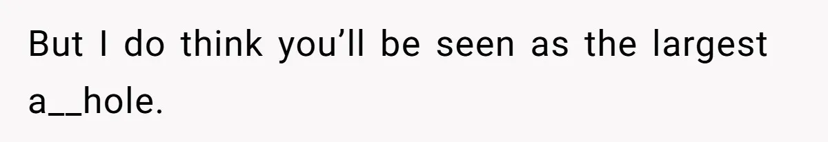But I do think you’ll be seen as the largest a__hole.