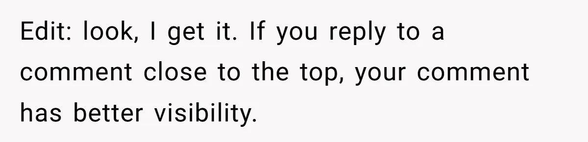 Edit: look, I get it. If you reply to a comment close to the top, your comment has better visibility.