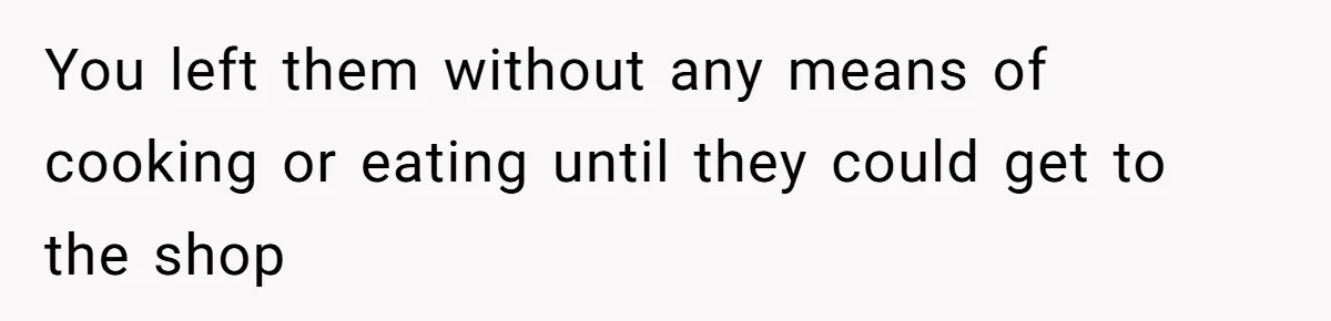 You left them without any means of cooking or eating until they could get to the shop