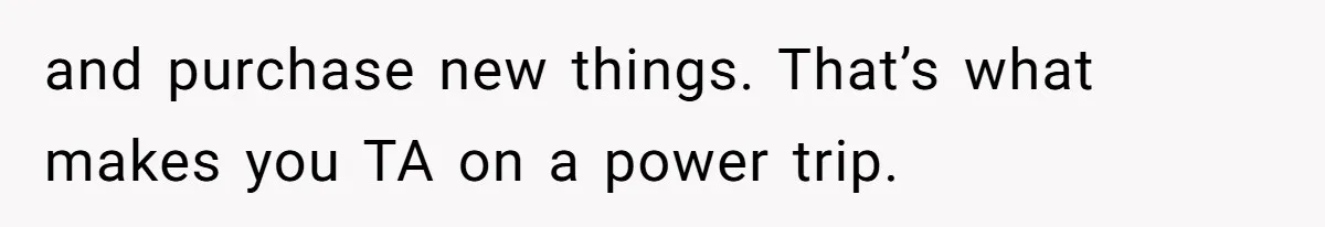 and purchase new things. That’s what makes you TA on a power trip.