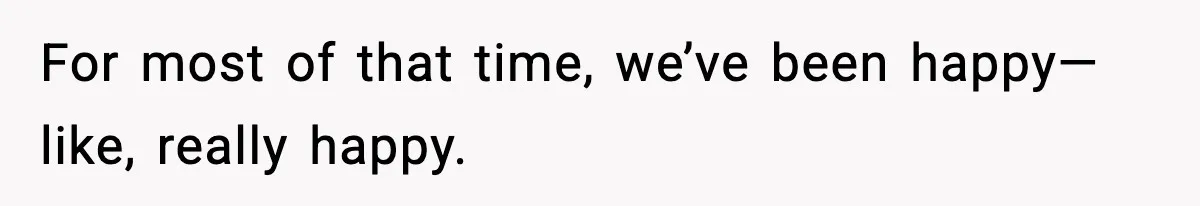 For most of that time, we’ve been happy—like, really happy.