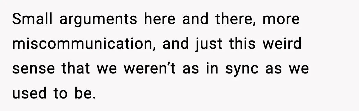 Small arguments here and there, more miscommunication, and just this weird sense that we weren’t as in sync as we used to be.