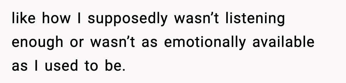 like how I supposedly wasn’t listening enough or wasn’t as emotionally available as I used to be.