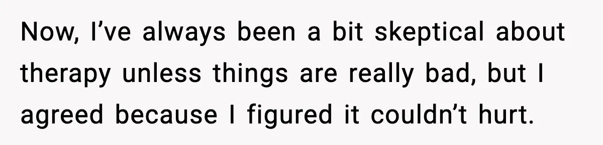 Now, I’ve always been a bit skeptical about therapy unless things are really bad, but I agreed because I figured it couldn’t hurt.