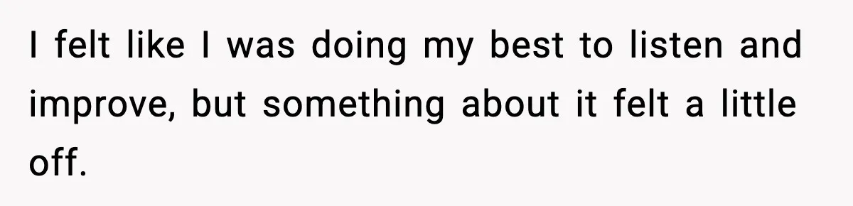 I felt like I was doing my best to listen and improve, but something about it felt a little off.