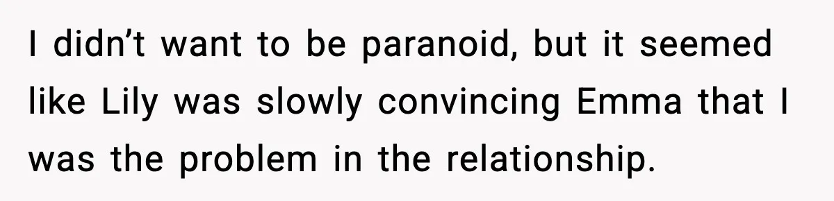 I didn’t want to be paranoid, but it seemed like Lily was slowly convincing Emma that I was the problem in the relationship.