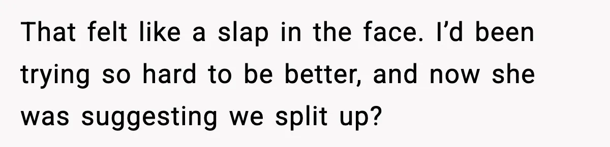That felt like a slap in the face. I’d been trying so hard to be better, and now she was suggesting we split up?