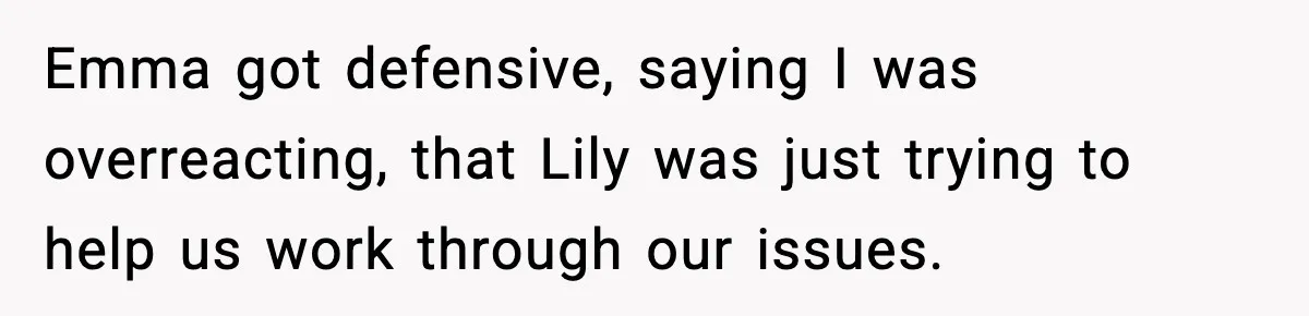 Emma got defensive, saying I was overreacting, that Lily was just trying to help us work through our issues.