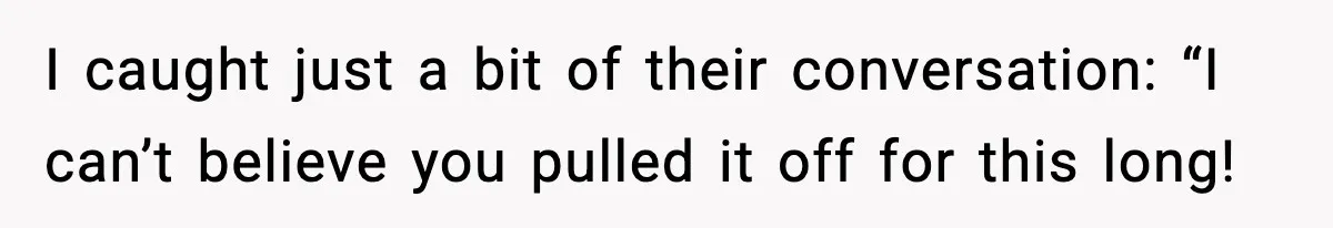 I caught just a bit of their conversation: “I can’t believe you pulled it off for this long!