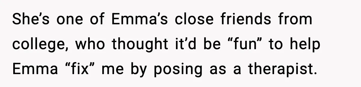 She’s one of Emma’s close friends from college, who thought it’d be “fun” to help Emma “fix” me by posing as a therapist.