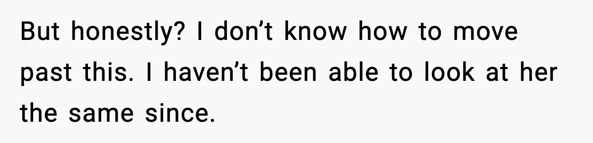But honestly? I don’t know how to move past this. I haven’t been able to look at her the same since.