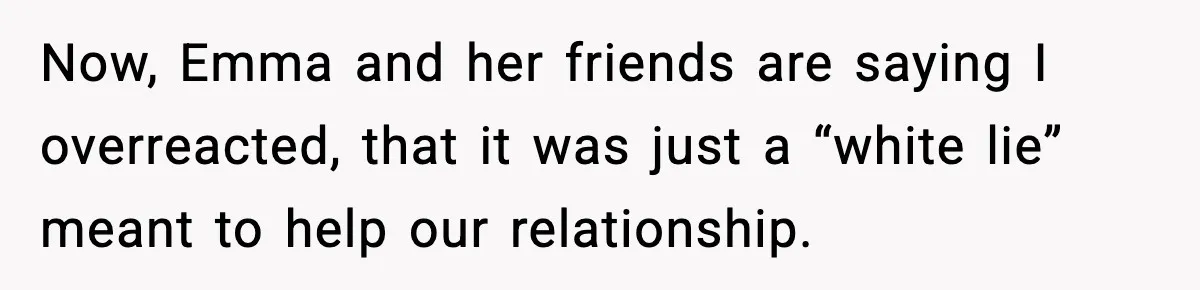 Now, Emma and her friends are saying I overreacted, that it was just a “white lie” meant to help our relationship.
