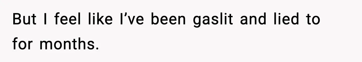 But I feel like I’ve been gaslit and lied to for months.