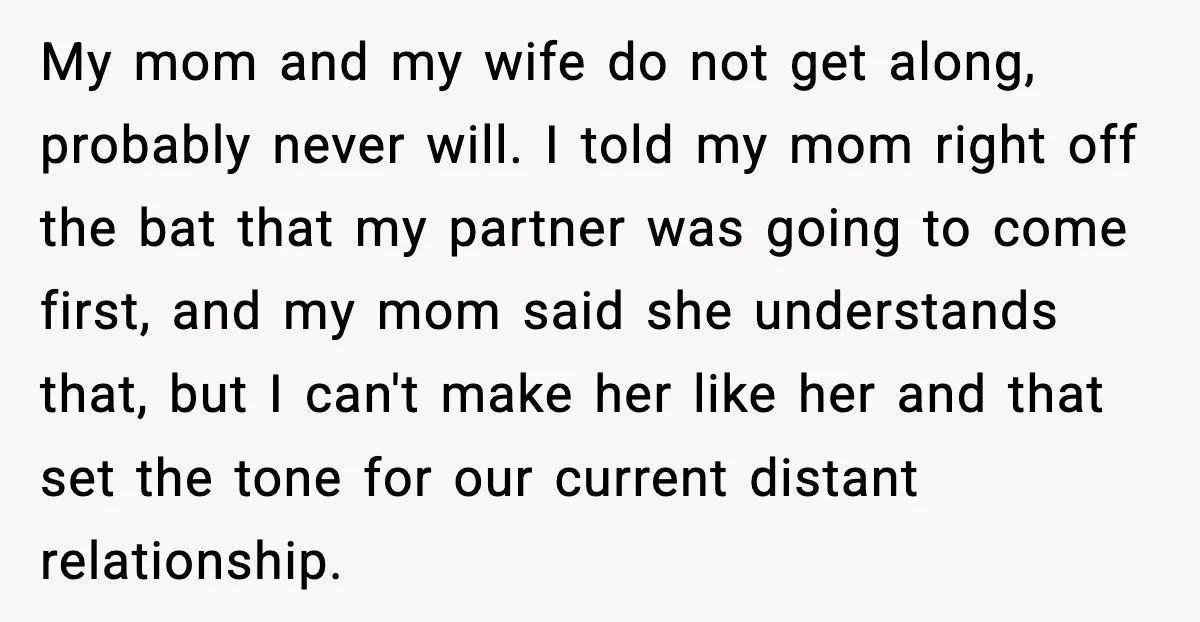 My mom and my wife do not get along, probably never will. I told my mom right off the bat that my partner was going to come first, and my...
