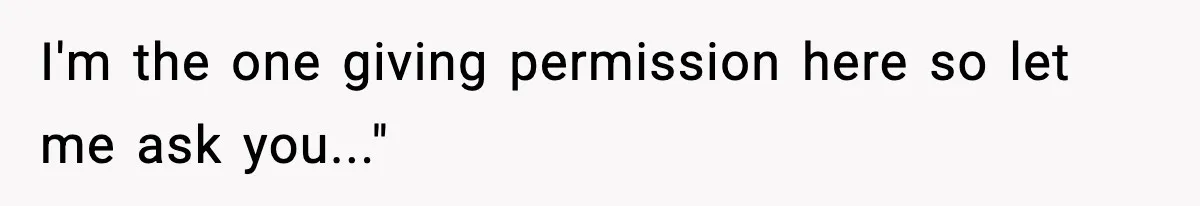 I'm the one giving permission here so let me ask you..."