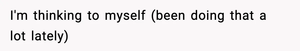 I'm thinking to myself (been doing that a lot lately)