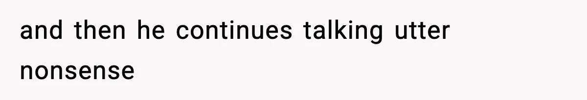 and then he continues talking utter nonsense