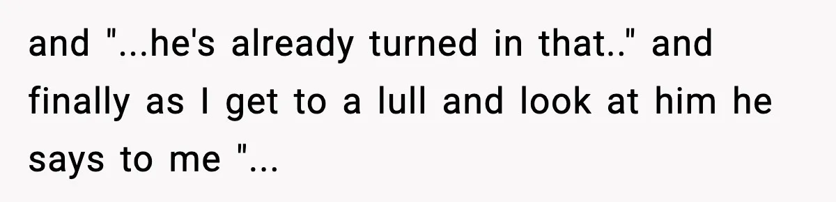 and "...he's already turned in that.." and finally as I get to a lull and look at him he says to me "...
