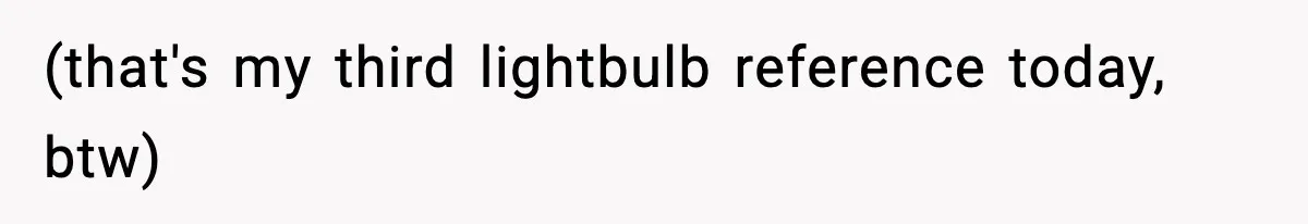(that's my third lightbulb reference today, btw)